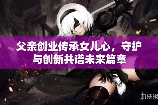 父亲创业传承女儿心，守护与创新共谱未来篇章