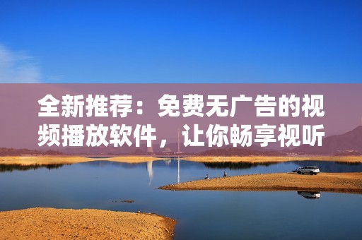 全新推荐：免费无广告的视频播放软件，让你畅享视听盛宴