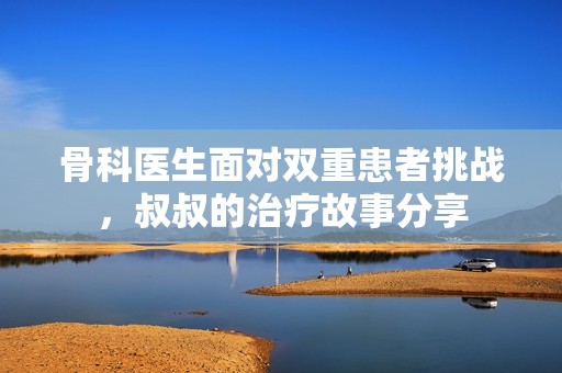 骨科医生面对双重患者挑战，叔叔的治疗故事分享