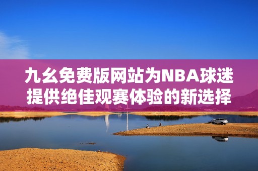 九幺免费版网站为NBA球迷提供绝佳观赛体验的新选择