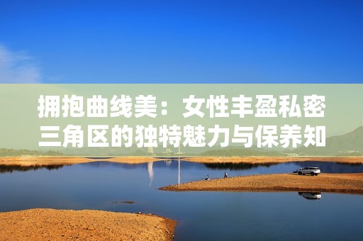 拥抱曲线美：女性丰盈私密三角区的独特魅力与保养知识