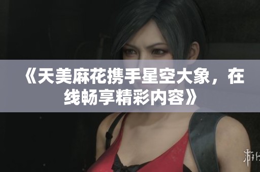 《天美麻花携手星空大象，在线畅享精彩内容》