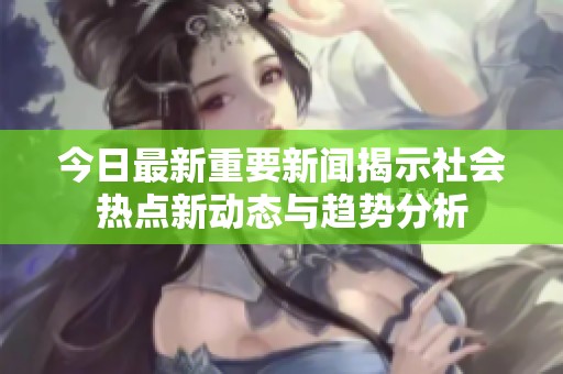 今日最新重要新闻揭示社会热点新动态与趋势分析