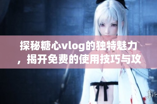 探秘糖心vlog的独特魅力，揭开免费的使用技巧与攻略