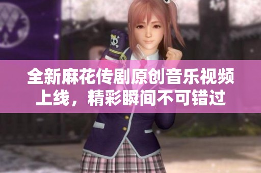 全新麻花传剧原创音乐视频上线，精彩瞬间不可错过