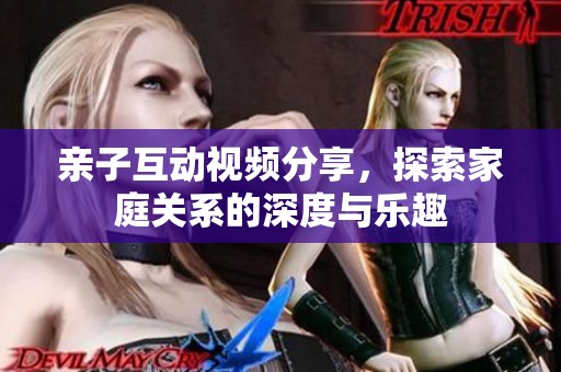 亲子互动视频分享，探索家庭关系的深度与乐趣