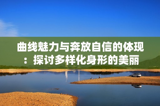 曲线魅力与奔放自信的体现：探讨多样化身形的美丽
