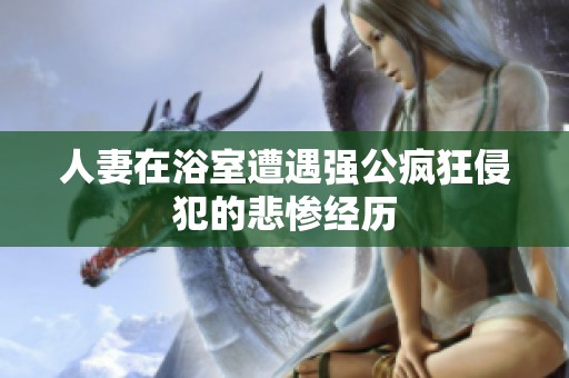 人妻在浴室遭遇强公疯狂侵犯的悲惨经历