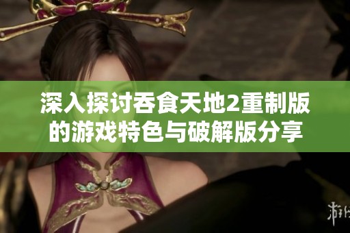 深入探讨吞食天地2重制版的游戏特色与破解版分享