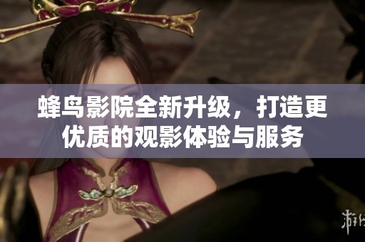 蜂鸟影院全新升级，打造更优质的观影体验与服务