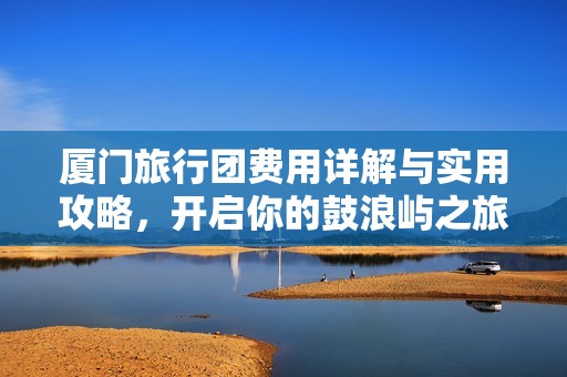 厦门旅行团费用详解与实用攻略，开启你的鼓浪屿之旅