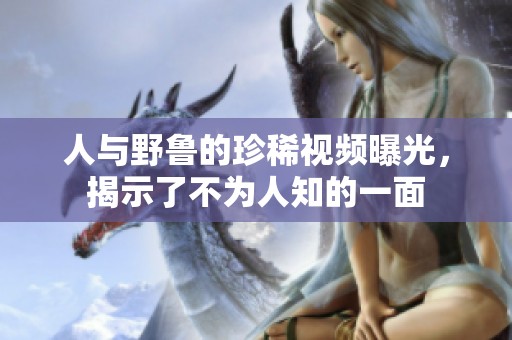 人与野鲁的珍稀视频曝光，揭示了不为人知的一面