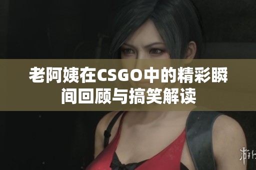 老阿姨在CSGO中的精彩瞬间回顾与搞笑解读