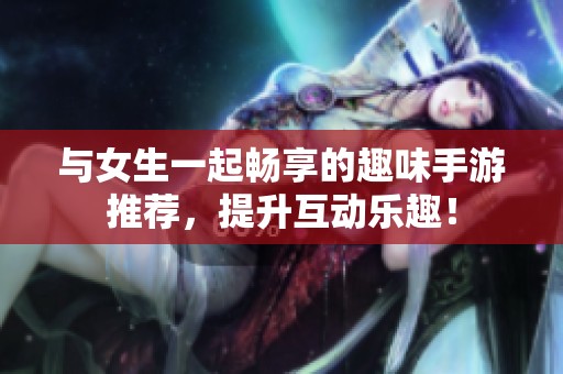 与女生一起畅享的趣味手游推荐，提升互动乐趣！