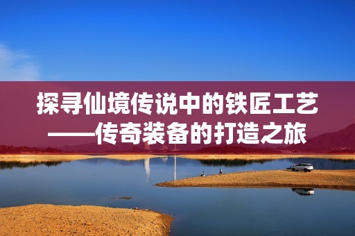 探寻仙境传说中的铁匠工艺——传奇装备的打造之旅