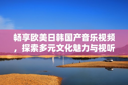 畅享欧美日韩国产音乐视频，探索多元文化魅力与视听盛宴