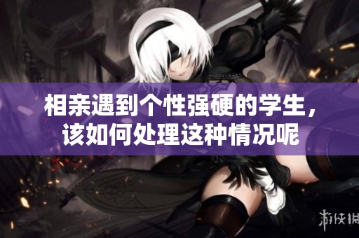 相亲遇到个性强硬的学生，该如何处理这种情况呢