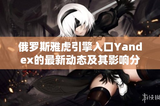 俄罗斯雅虎引擎入口Yandex的最新动态及其影响分析