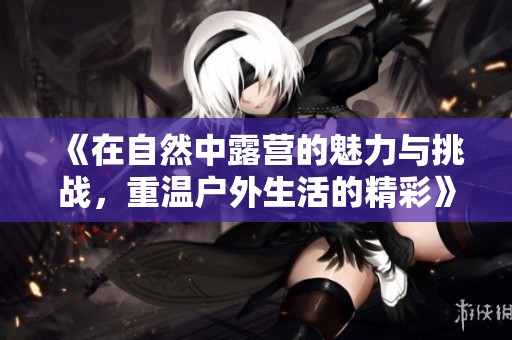 《在自然中露营的魅力与挑战，重温户外生活的精彩》