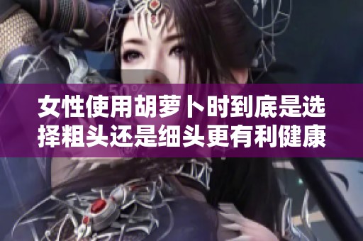 女性使用胡萝卜时到底是选择粗头还是细头更有利健康