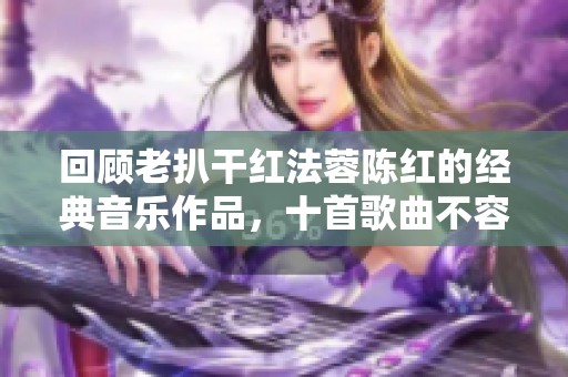 回顾老扒干红法蓉陈红的经典音乐作品，十首歌曲不容错过