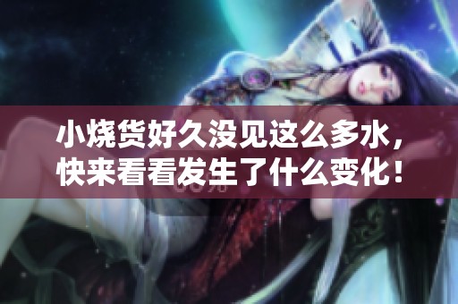 小烧货好久没见这么多水，快来看看发生了什么变化！