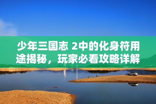 少年三国志 2中的化身符用途揭秘，玩家必看攻略详解