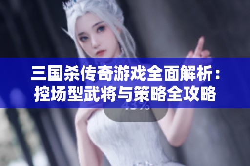 三国杀传奇游戏全面解析：控场型武将与策略全攻略