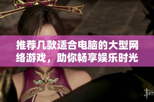 推荐几款适合电脑的大型网络游戏，助你畅享娱乐时光