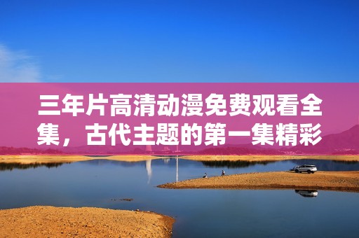 三年片高清动漫免费观看全集，古代主题的第一集精彩回顾
