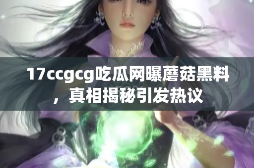 17ccgcg吃瓜网曝蘑菇黑料，真相揭秘引发热议