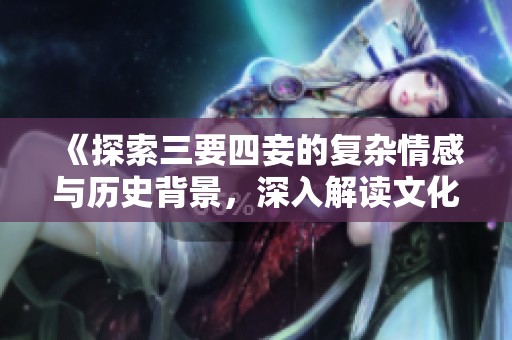 《探索三要四妾的复杂情感与历史背景，深入解读文化内涵》