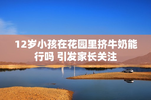 12岁小孩在花园里挤牛奶能行吗 引发家长关注