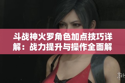 斗战神火罗角色加点技巧详解：战力提升与操作全面解析