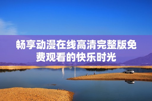 畅享动漫在线高清完整版免费观看的快乐时光