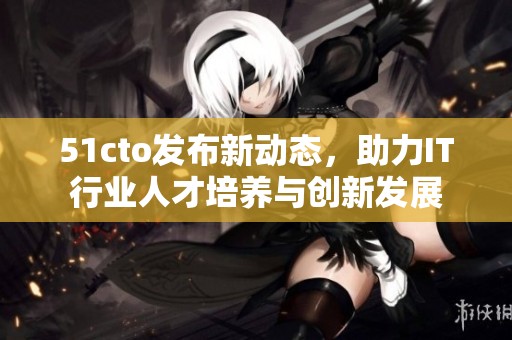 51cto发布新动态，助力IT行业人才培养与创新发展