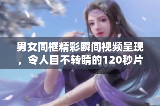 男女同框精彩瞬间视频呈现，令人目不转睛的120秒片段