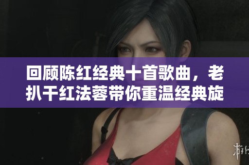 回顾陈红经典十首歌曲，老扒干红法蓉带你重温经典旋律