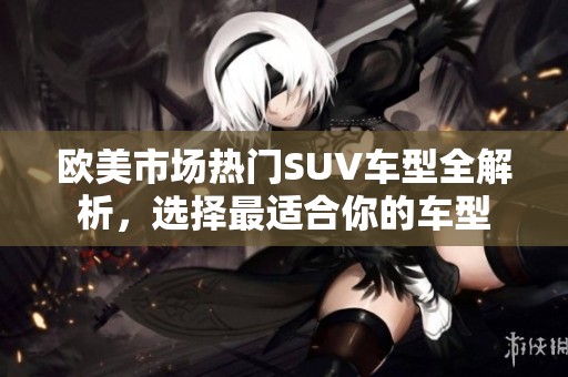 欧美市场热门SUV车型全解析，选择最适合你的车型