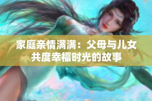 家庭亲情满满：父母与儿女共度幸福时光的故事