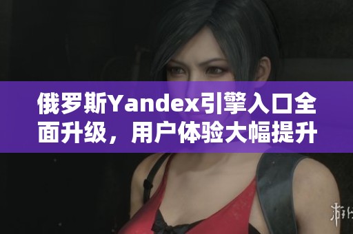 俄罗斯Yandex引擎入口全面升级，用户体验大幅提升