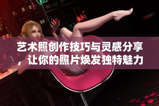 艺术照创作技巧与灵感分享，让你的照片焕发独特魅力