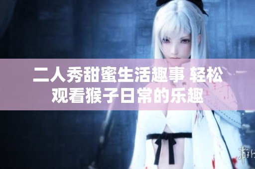 二人秀甜蜜生活趣事 轻松观看猴子日常的乐趣