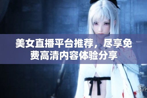 美女直播平台推荐，尽享免费高清内容体验分享