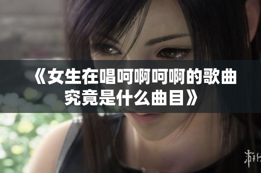 《女生在唱呵啊呵啊的歌曲究竟是什么曲目》
