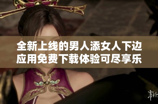 全新上线的男人添女人下边应用免费下载体验可尽享乐趣