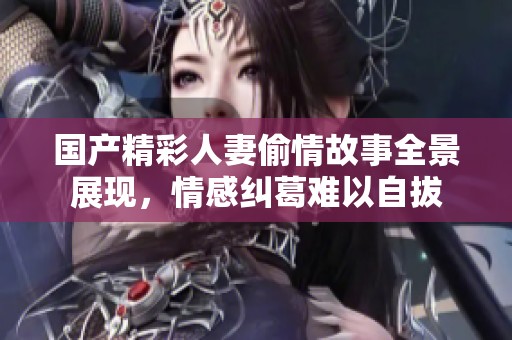 国产精彩人妻偷情故事全景展现，情感纠葛难以自拔