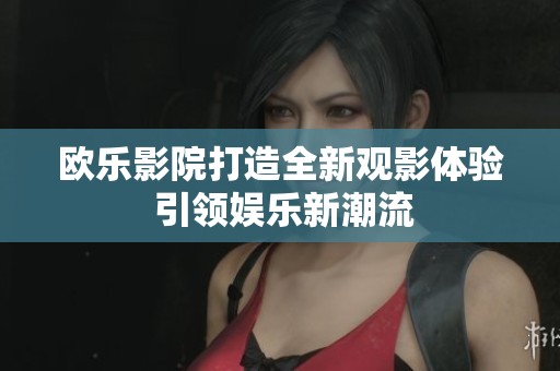 欧乐影院打造全新观影体验 引领娱乐新潮流