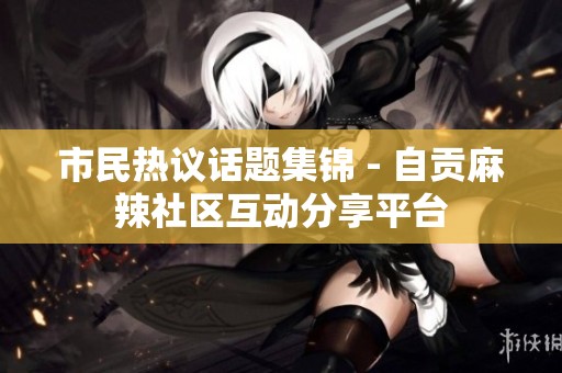 市民热议话题集锦 - 自贡麻辣社区互动分享平台