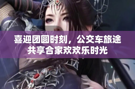 喜迎团圆时刻，公交车旅途共享合家欢欢乐时光